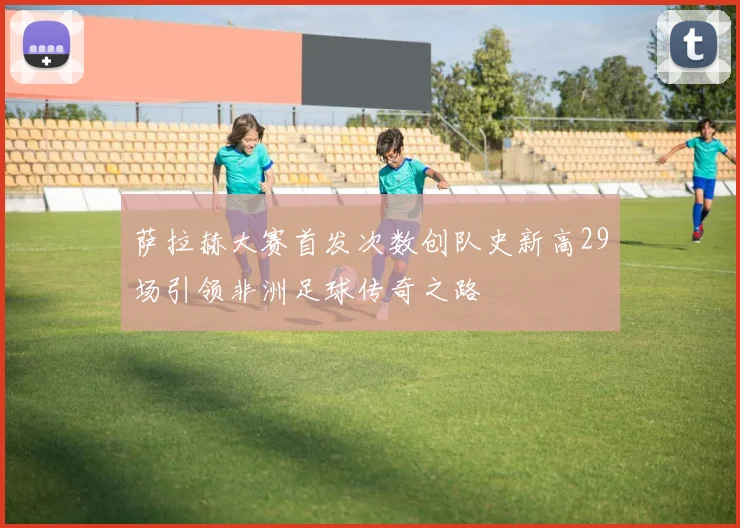 萨拉赫大赛首发次数创队史新高29场引领非洲足球传奇之路