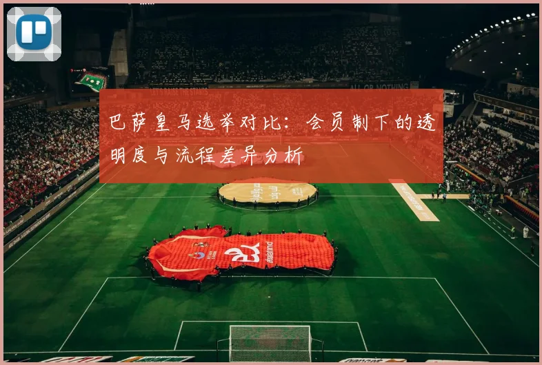 巴萨皇马选举对比：会员制下的透明度与流程差异分析