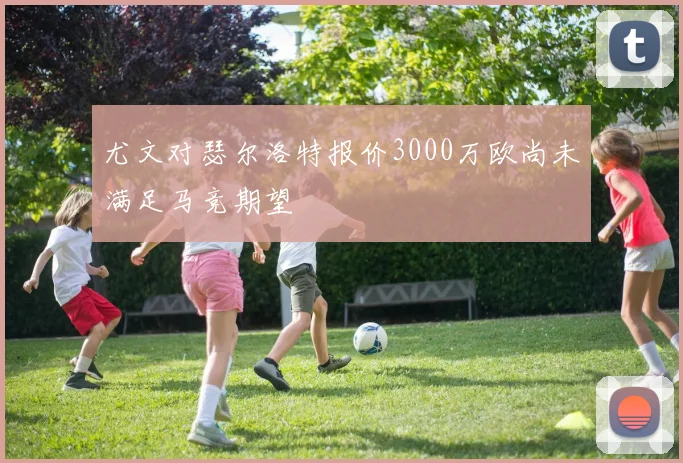 尤文对瑟尔洛特报价3000万欧尚未满足马竞期望