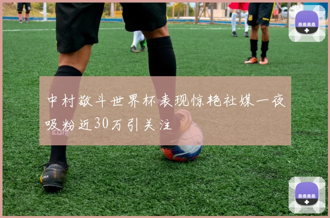 中村敬斗世界杯表现惊艳社媒一夜吸粉近30万引关注