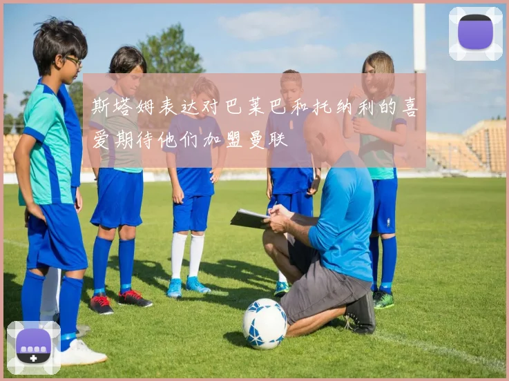 斯塔姆表达对巴莱巴和托纳利的喜爱期待他们加盟曼联
