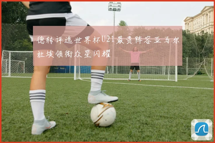 德转评选世界杯U21最贵阵容亚马尔杜埃领衔众星闪耀