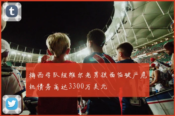 梅西母队纽维尔老男孩面临破产危机债务高达3300万美元